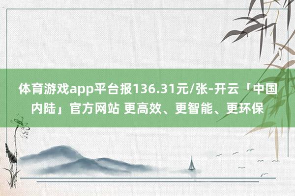 体育游戏app平台报136.31元/张-开云「中国内陆」官方网站 更高效、更智能、更环保