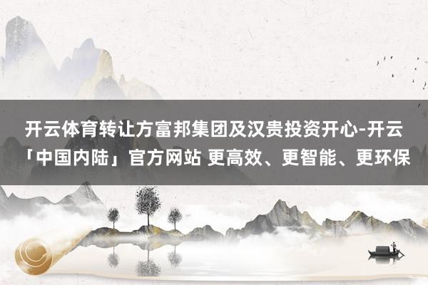 开云体育　　转让方富邦集团及汉贵投资开心-开云「中国内陆」官方网站 更高效、更智能、更环保