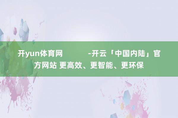 开yun体育网            -开云「中国内陆」官方网站 更高效、更智能、更环保