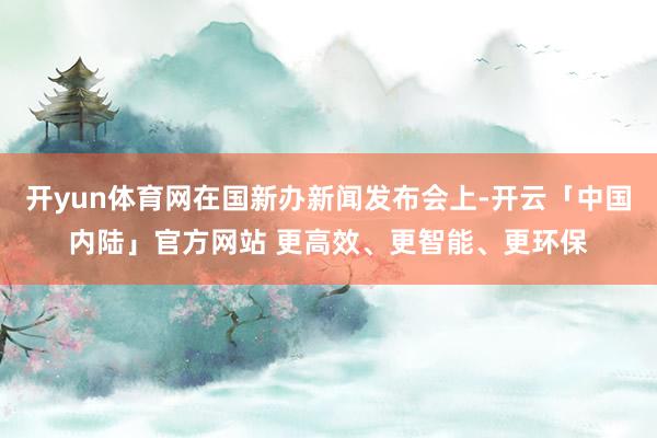 开yun体育网在国新办新闻发布会上-开云「中国内陆」官方网站 更高效、更智能、更环保