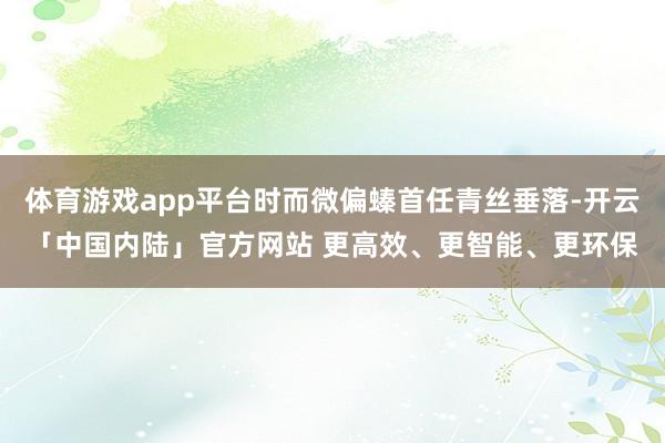 体育游戏app平台时而微偏螓首任青丝垂落-开云「中国内陆」官方网站 更高效、更智能、更环保