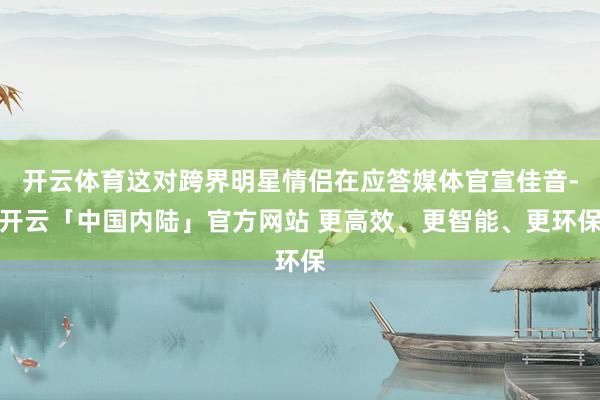 开云体育这对跨界明星情侣在应答媒体官宣佳音-开云「中国内陆」官方网站 更高效、更智能、更环保