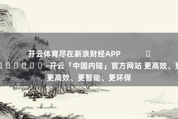 开云体育尽在新浪财经APP            													-开云「中国内陆」官方网站 更高效、更智能、更环保