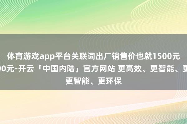 体育游戏app平台关联词出厂销售价也就1500元—1800元-开云「中国内陆」官方网站 更高效、更智能、更环保