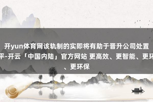 开yun体育网该轨制的实即将有助于晋升公司处置水平-开云「中国内陆」官方网站 更高效、更智能、更环保