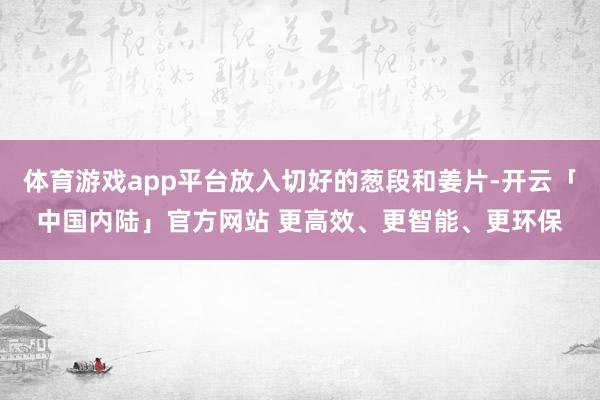 体育游戏app平台放入切好的葱段和姜片-开云「中国内陆」官方网站 更高效、更智能、更环保