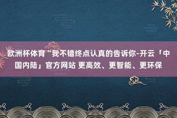欧洲杯体育“我不错终点认真的告诉你-开云「中国内陆」官方网站 更高效、更智能、更环保