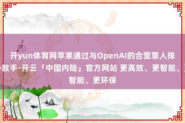 开yun体育网苹果通过与OpenAI的合营罪人排挤竞争敌手-开云「中国内陆」官方网站 更高效、更智能、更环保