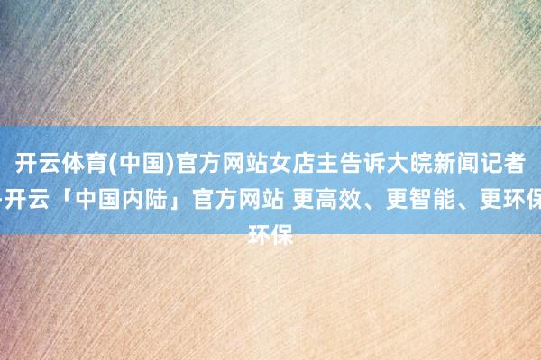 开云体育(中国)官方网站女店主告诉大皖新闻记者-开云「中国内陆」官方网站 更高效、更智能、更环保