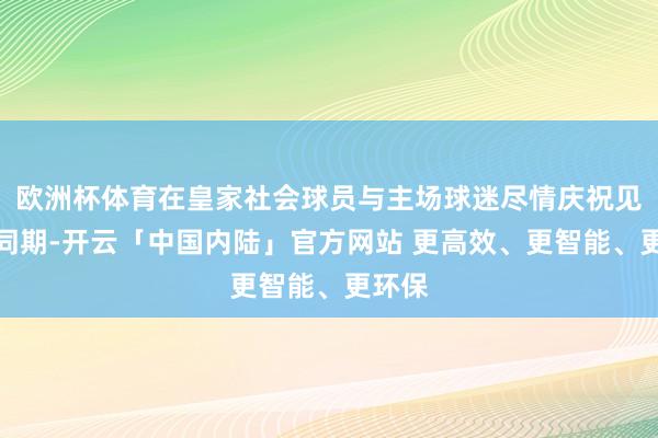 欧洲杯体育在皇家社会球员与主场球迷尽情庆祝见效的同期-开云「中国内陆」官方网站 更高效、更智能、更环保