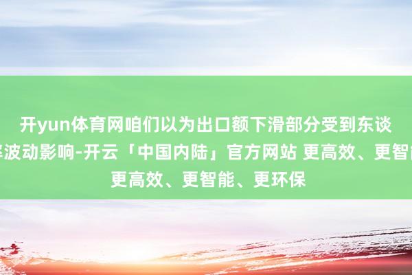开yun体育网咱们以为出口额下滑部分受到东谈主民币汇率波动影响-开云「中国内陆」官方网站 更高效、更智能、更环保