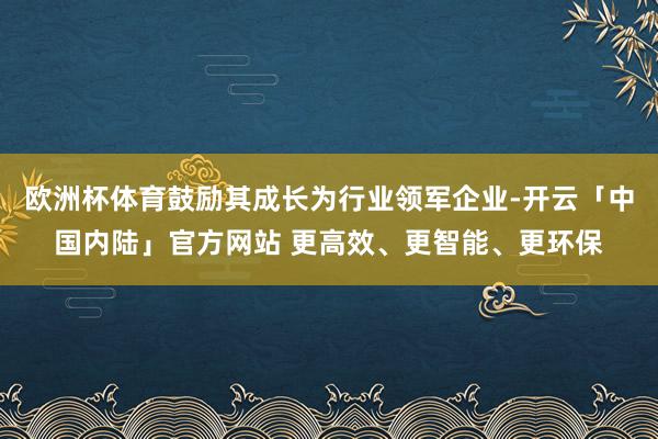 欧洲杯体育鼓励其成长为行业领军企业-开云「中国内陆」官方网站 更高效、更智能、更环保
