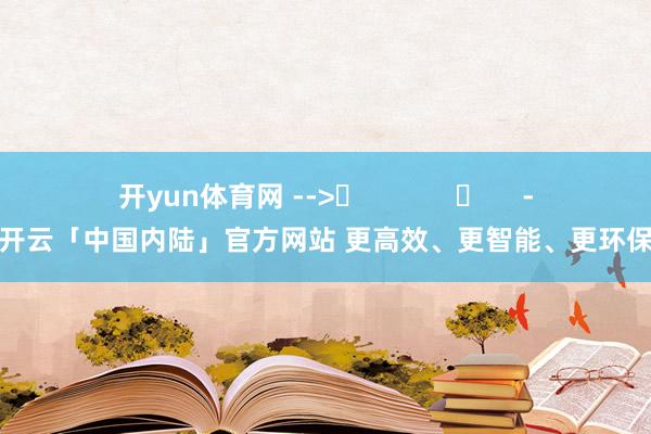 开yun体育网 --> -开云「中国内陆」官方网站 更高效、更智能、更环保