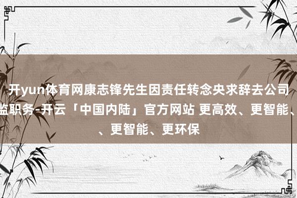 开yun体育网康志锋先生因责任转念央求辞去公司财务总监职务-开云「中国内陆」官方网站 更高效、更智能、更环保