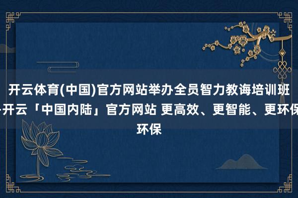开云体育(中国)官方网站举办全员智力教诲培训班-开云「中国内陆」官方网站 更高效、更智能、更环保