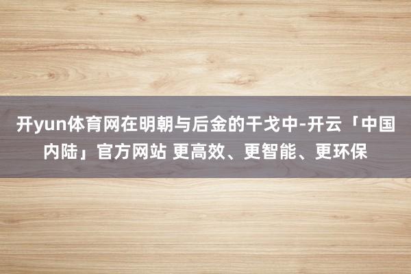 开yun体育网在明朝与后金的干戈中-开云「中国内陆」官方网站 更高效、更智能、更环保