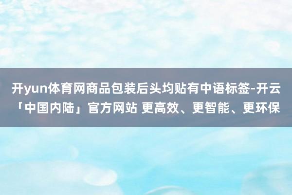 开yun体育网商品包装后头均贴有中语标签-开云「中国内陆」官方网站 更高效、更智能、更环保