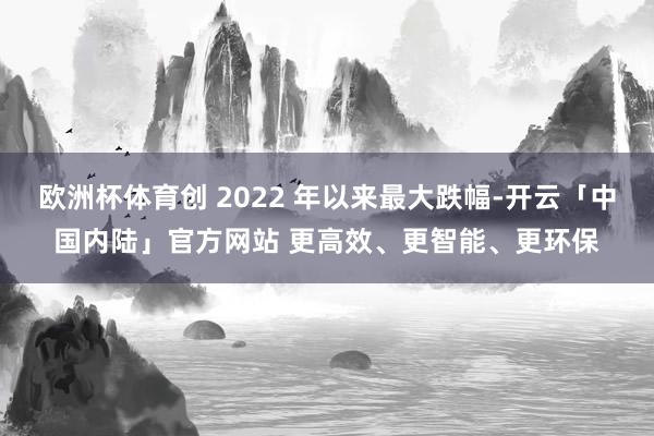 欧洲杯体育创 2022 年以来最大跌幅-开云「中国内陆」官方网站 更高效、更智能、更环保