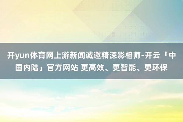 开yun体育网上游新闻诚邀精深影相师-开云「中国内陆」官方网站 更高效、更智能、更环保