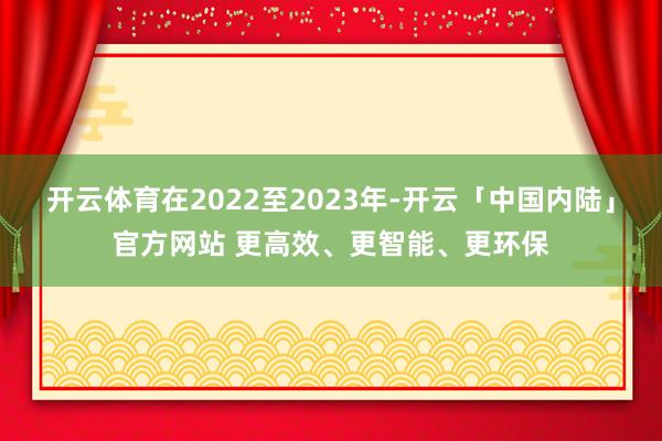 开云体育在2022至2023年-开云「中国内陆」官方网站 更高效、更智能、更环保