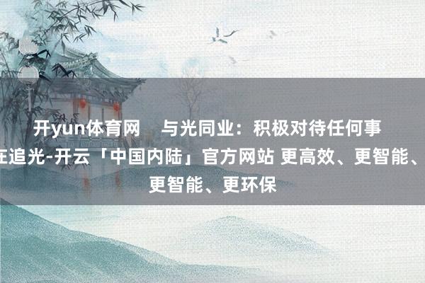 开yun体育网    与光同业：积极对待任何事    当你在追光-开云「中国内陆」官方网站 更高效、更智能、更环保