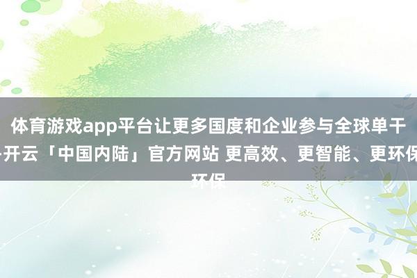 体育游戏app平台让更多国度和企业参与全球单干-开云「中国内陆」官方网站 更高效、更智能、更环保