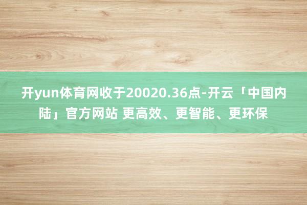 开yun体育网收于20020.36点-开云「中国内陆」官方网站 更高效、更智能、更环保