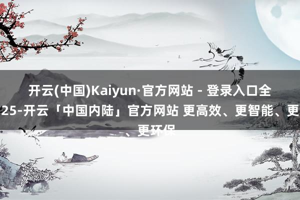 开云(中国)Kaiyun·官方网站 - 登录入口全科，25-开云「中国内陆」官方网站 更高效、更智能、更环保