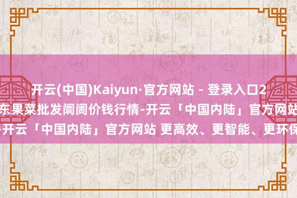 开云(中国)Kaiyun·官方网站 - 登录入口2024年12月31日乐亭县冀东果菜批发阛阓价钱行情-开云「中国内陆」官方网站 更高效、更智能、更环保
