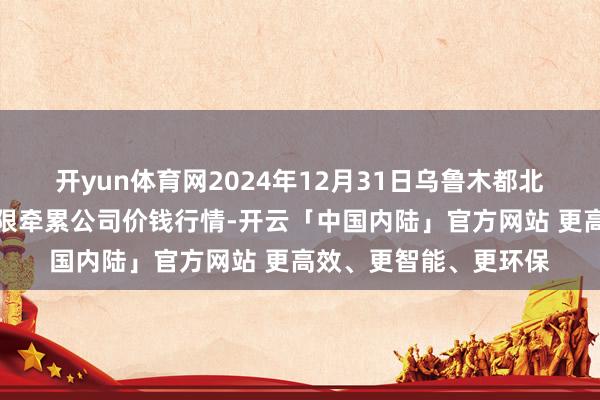 开yun体育网2024年12月31日乌鲁木都北园春果业筹画贬责有限牵累公司价钱行情-开云「中国内陆」官方网站 更高效、更智能、更环保