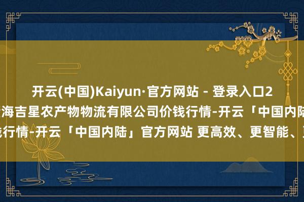 开云(中国)Kaiyun·官方网站 - 登录入口2025年1月11日天津韩家墅海吉星农产物物流有限公司价钱行情-开云「中国内陆」官方网站 更高效、更智能、更环保
